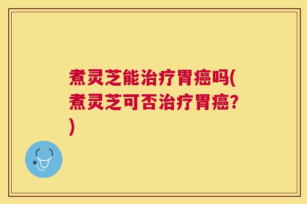 煮灵芝能治疗胃癌吗(煮灵芝可否治疗胃癌？)