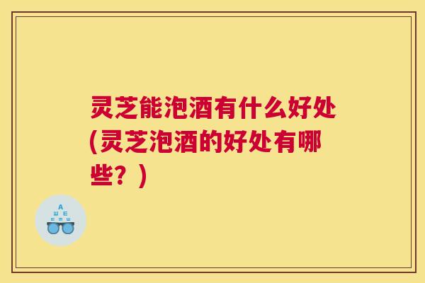 灵芝能泡酒有什么好处(灵芝泡酒的好处有哪些？)
