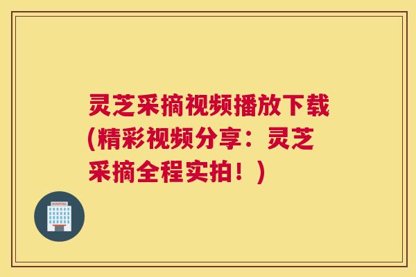 灵芝采摘视频播放下载(精彩视频分享：灵芝采摘全程实拍！)