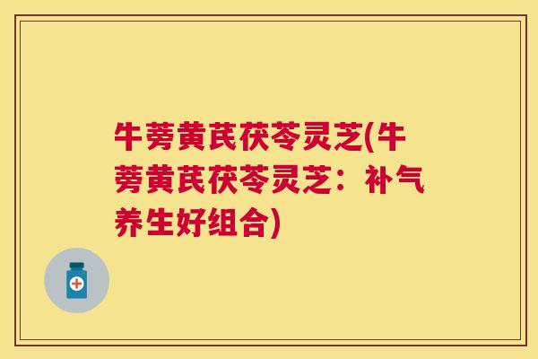 牛蒡黄芪茯苓灵芝(牛蒡黄芪茯苓灵芝：补气养生好组合)