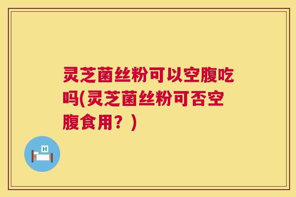 灵芝菌丝粉可以空腹吃吗(灵芝菌丝粉可否空腹食用？)