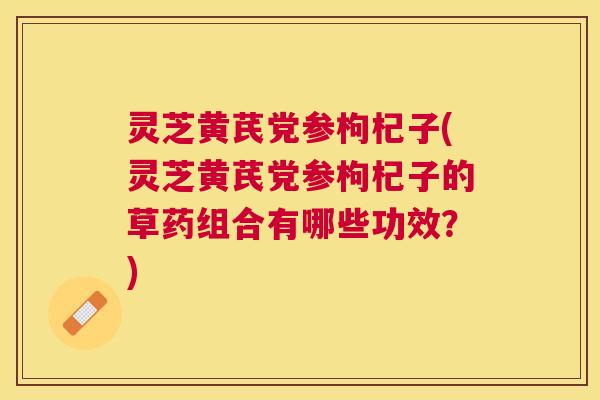 灵芝黄芪党参枸杞子(灵芝黄芪党参枸杞子的草药组合有哪些功效？)