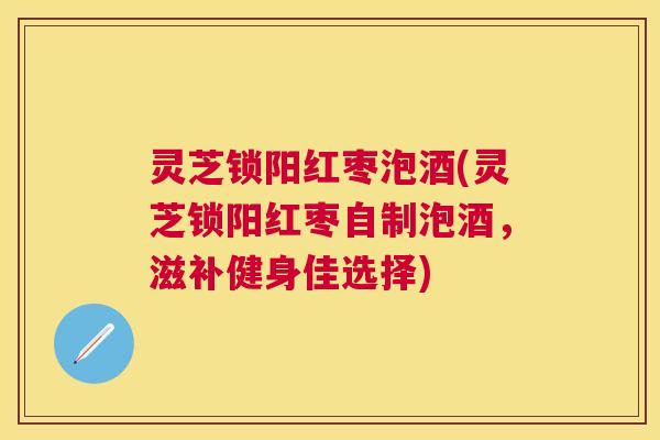 灵芝锁阳红枣泡酒(灵芝锁阳红枣自制泡酒，滋补健身佳选择)