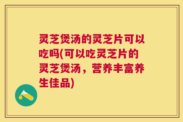 灵芝煲汤的灵芝片可以吃吗(可以吃灵芝片的灵芝煲汤，营养丰富养生佳品)