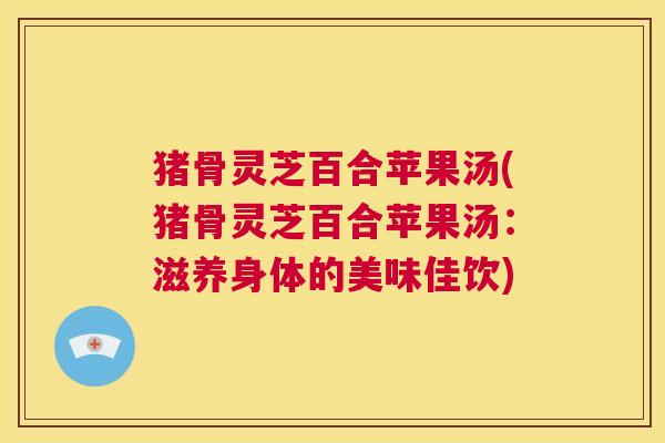 猪骨灵芝百合苹果汤(猪骨灵芝百合苹果汤：滋养身体的美味佳饮)