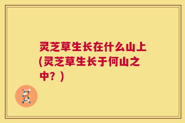 灵芝草生长在什么山上(灵芝草生长于何山之中？)