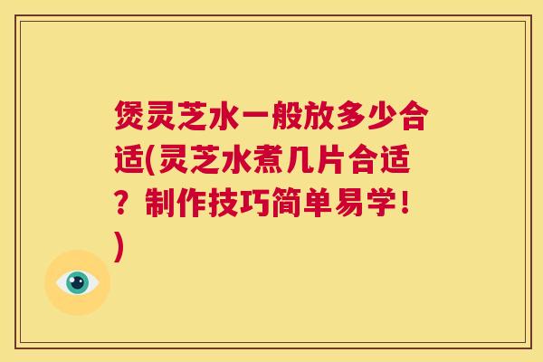 煲灵芝水一般放多少合适(灵芝水煮几片合适？制作技巧简单易学！)