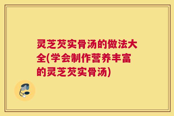 灵芝芡实骨汤的做法大全(学会制作营养丰富的灵芝芡实骨汤)
