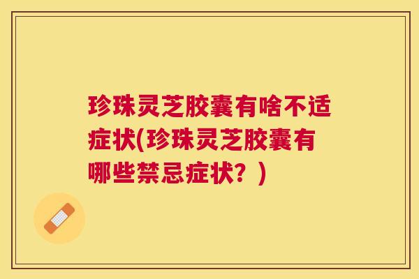 珍珠灵芝胶囊有啥不适症状(珍珠灵芝胶囊有哪些禁忌症状？)