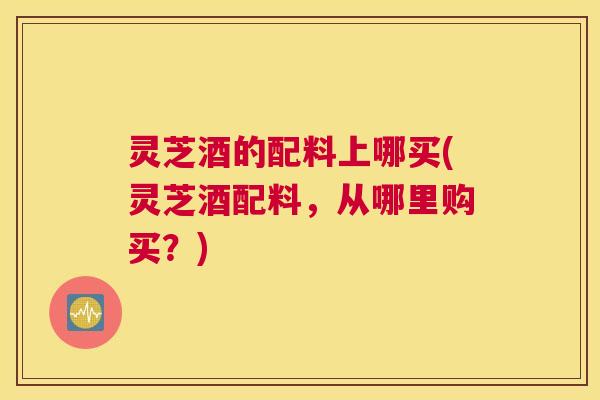 灵芝酒的配料上哪买(灵芝酒配料，从哪里购买？)