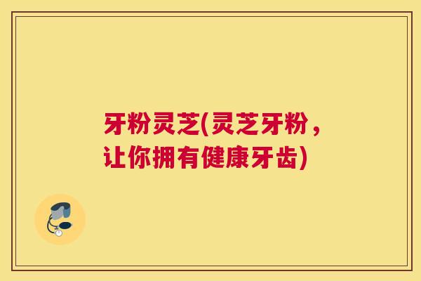 牙粉灵芝(灵芝牙粉，让你拥有健康牙齿)