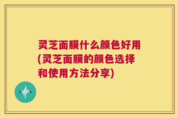 灵芝面膜什么颜色好用(灵芝面膜的颜色选择和使用方法分享)