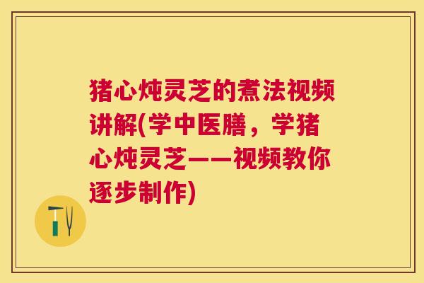 猪心炖灵芝的煮法视频讲解(学中医膳，学猪心炖灵芝——视频教你逐步制作)