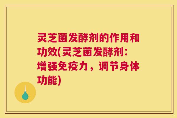 灵芝菌发酵剂的作用和功效(灵芝菌发酵剂：增强免疫力，调节身体功能)