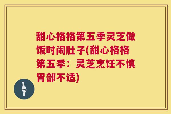 甜心格格第五季灵芝做饭时闹肚子(甜心格格第五季：灵芝烹饪不慎胃部不适)