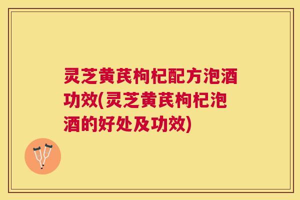 灵芝黄芪枸杞配方泡酒功效(灵芝黄芪枸杞泡酒的好处及功效)