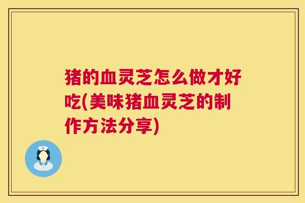 猪的血灵芝怎么做才好吃(美味猪血灵芝的制作方法分享)