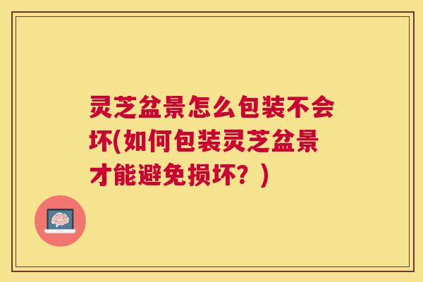 灵芝盆景怎么包装不会坏(如何包装灵芝盆景才能避免损坏？)