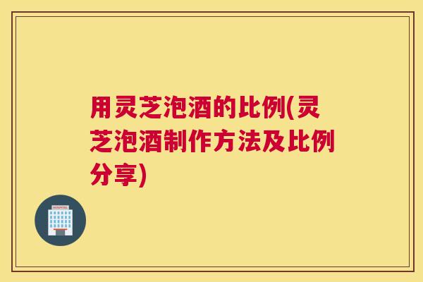 用灵芝泡酒的比例(灵芝泡酒制作方法及比例分享)