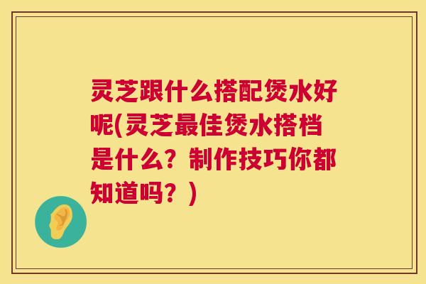 灵芝跟什么搭配煲水好呢(灵芝最佳煲水搭档是什么？制作技巧你都知道吗？)