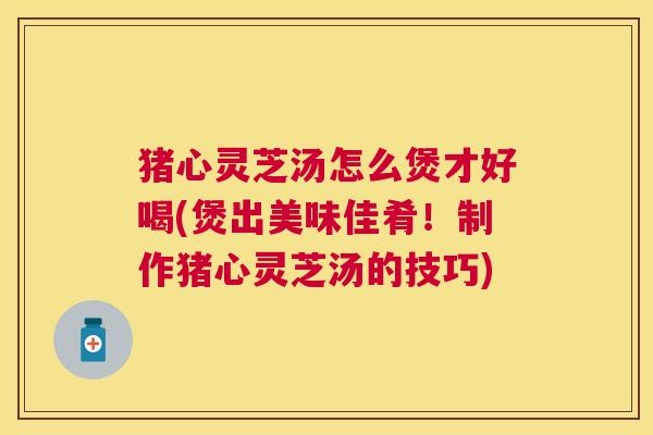 猪心灵芝汤怎么煲才好喝(煲出美味佳肴！制作猪心灵芝汤的技巧)