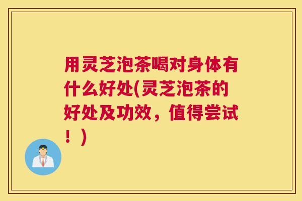 用灵芝泡茶喝对身体有什么好处(灵芝泡茶的好处及功效，值得尝试！)