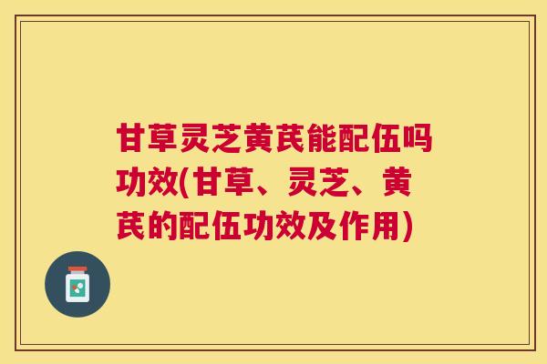 甘草灵芝黄芪能配伍吗功效(甘草、灵芝、黄芪的配伍功效及作用)