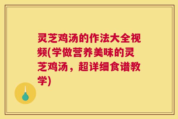 灵芝鸡汤的作法大全视频(学做营养美味的灵芝鸡汤，超详细食谱教学)