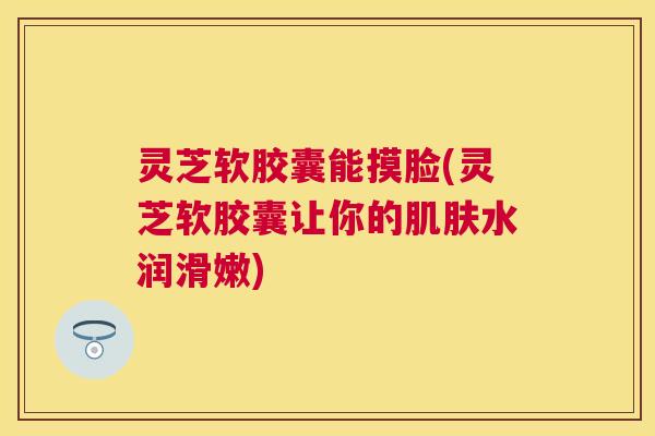 灵芝软胶囊能摸脸(灵芝软胶囊让你的肌肤水润滑嫩)