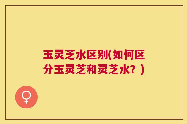 玉灵芝水区别(如何区分玉灵芝和灵芝水？)