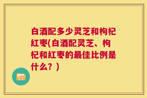 白酒配多少灵芝和枸杞红枣(白酒配灵芝、枸杞和红枣的最佳比例是什么？)