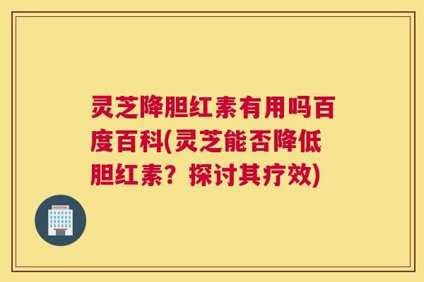 灵芝降胆红素有用吗百度百科(灵芝能否降低胆红素？探讨其疗效)