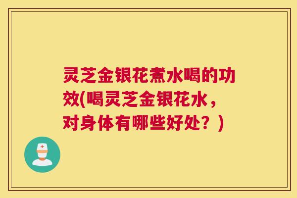 灵芝金银花煮水喝的功效(喝灵芝金银花水，对身体有哪些好处？)