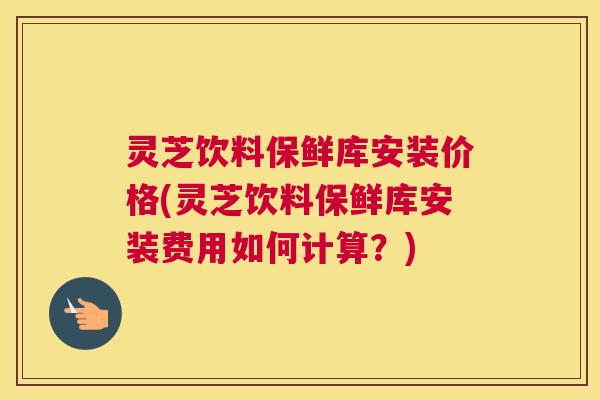 灵芝饮料保鲜库安装价格(灵芝饮料保鲜库安装费用如何计算？)