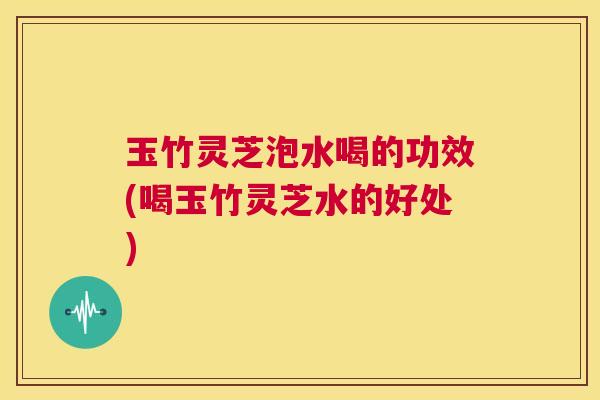 玉竹灵芝泡水喝的功效(喝玉竹灵芝水的好处)