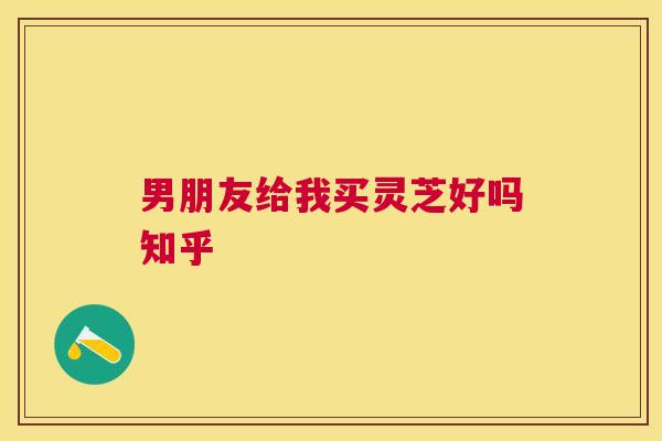 男朋友给我买灵芝好吗知乎