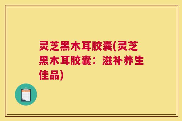 灵芝黑木耳胶囊(灵芝黑木耳胶囊：滋补养生佳品)