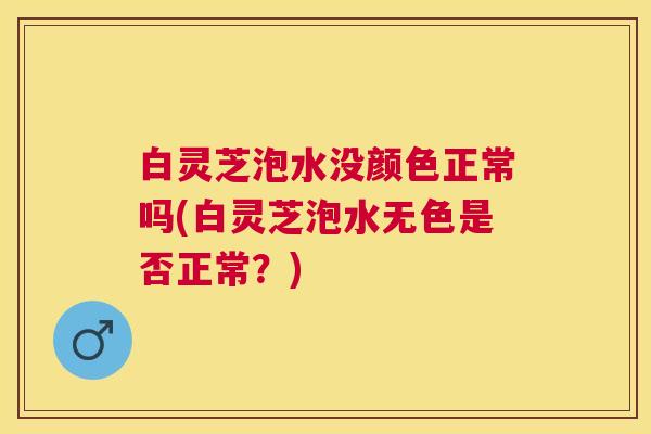 白灵芝泡水没颜色正常吗(白灵芝泡水无色是否正常？)