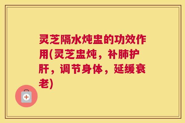 灵芝隔水炖盅的功效作用(灵芝盅炖，补肺护肝，调节身体，延缓衰老)