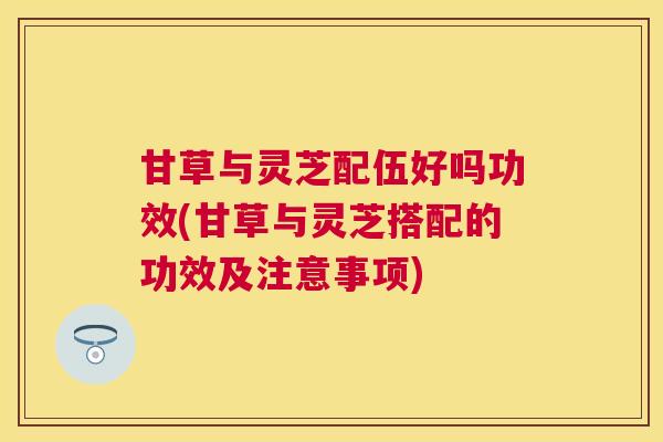 甘草与灵芝配伍好吗功效(甘草与灵芝搭配的功效及注意事项)