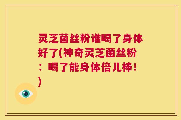 灵芝菌丝粉谁喝了身体好了(神奇灵芝菌丝粉：喝了能身体倍儿棒！)
