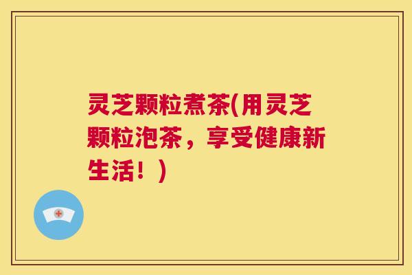灵芝颗粒煮茶(用灵芝颗粒泡茶，享受健康新生活！)