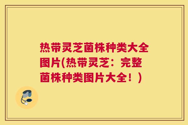 热带灵芝菌株种类大全图片(热带灵芝：完整菌株种类图片大全！)