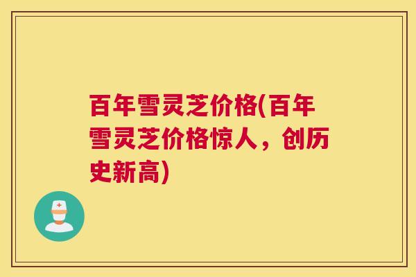 百年雪灵芝价格(百年雪灵芝价格惊人，创历史新高)