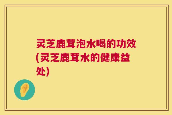 灵芝鹿茸泡水喝的功效(灵芝鹿茸水的健康益处)