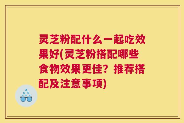 灵芝粉配什么一起吃效果好(灵芝粉搭配哪些食物效果更佳？推荐搭配及注意事项)