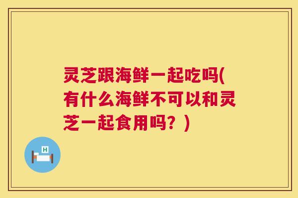 灵芝跟海鲜一起吃吗(有什么海鲜不可以和灵芝一起食用吗？)
