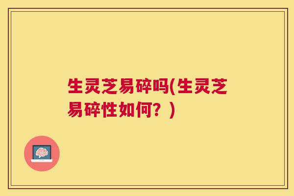 生灵芝易碎吗(生灵芝易碎性如何？)