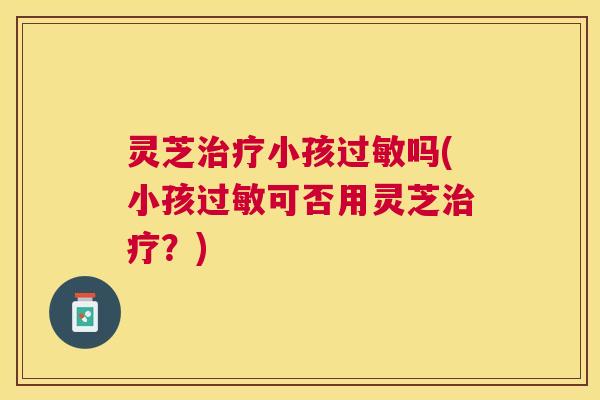 灵芝治疗小孩过敏吗(小孩过敏可否用灵芝治疗？)
