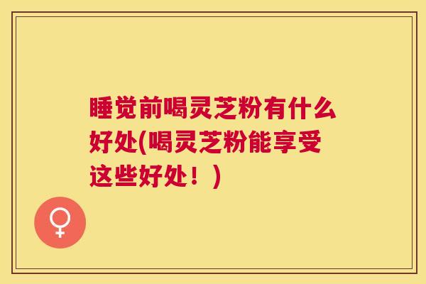 睡觉前喝灵芝粉有什么好处(喝灵芝粉能享受这些好处！)